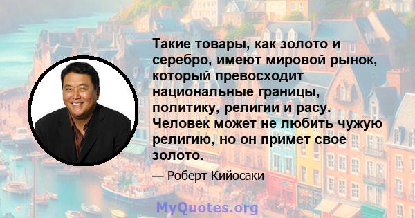 Такие товары, как золото и серебро, имеют мировой рынок, который превосходит национальные границы, политику, религии и расу. Человек может не любить чужую религию, но он примет свое золото.