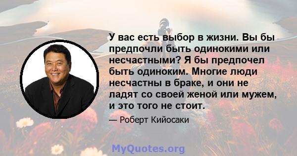 У вас есть выбор в жизни. Вы бы предпочли быть одинокими или несчастными? Я бы предпочел быть одиноким. Многие люди несчастны в браке, и они не ладят со своей женой или мужем, и это того не стоит.