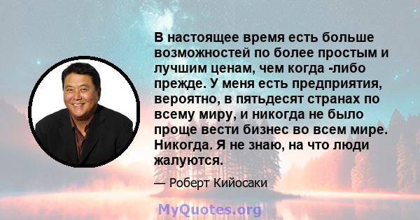 В настоящее время есть больше возможностей по более простым и лучшим ценам, чем когда -либо прежде. У меня есть предприятия, вероятно, в пятьдесят странах по всему миру, и никогда не было проще вести бизнес во всем