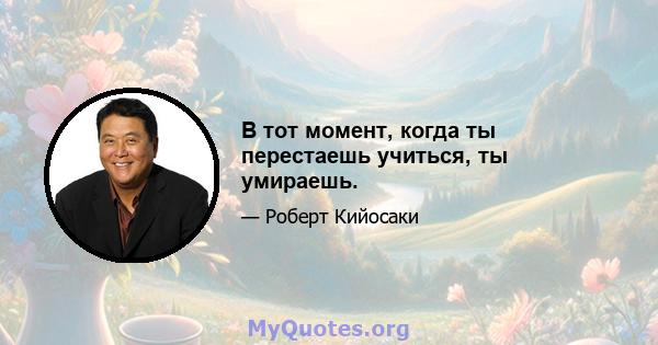 В тот момент, когда ты перестаешь учиться, ты умираешь.