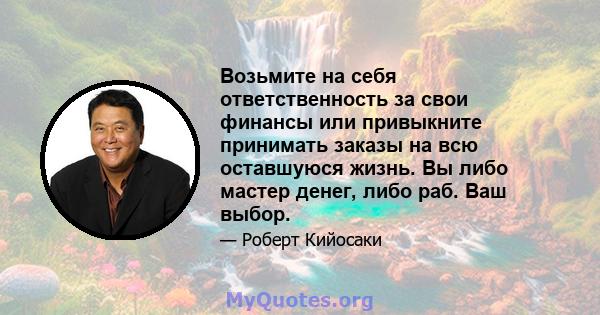 Возьмите на себя ответственность за свои финансы или привыкните принимать заказы на всю оставшуюся жизнь. Вы либо мастер денег, либо раб. Ваш выбор.