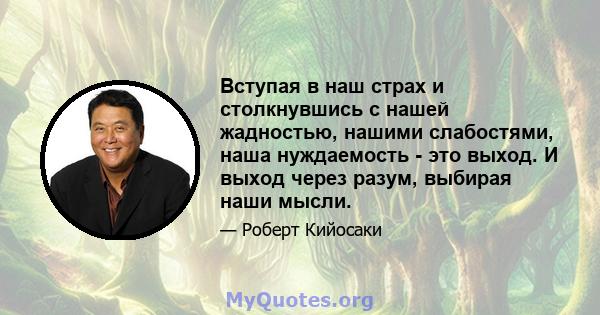 Вступая в наш страх и столкнувшись с нашей жадностью, нашими слабостями, наша нуждаемость - это выход. И выход через разум, выбирая наши мысли.