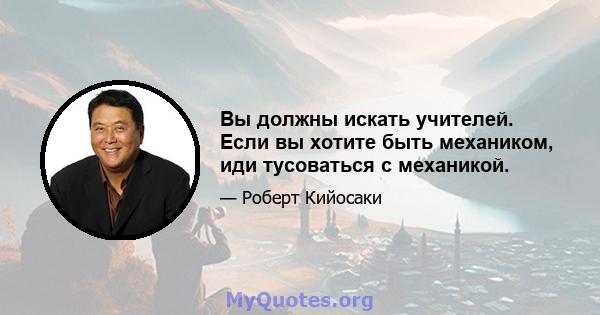 Вы должны искать учителей. Если вы хотите быть механиком, иди тусоваться с механикой.