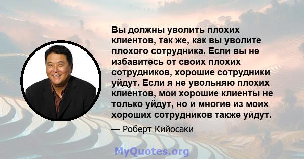 Вы должны уволить плохих клиентов, так же, как вы уволите плохого сотрудника. Если вы не избавитесь от своих плохих сотрудников, хорошие сотрудники уйдут. Если я не увольняю плохих клиентов, мои хорошие клиенты не