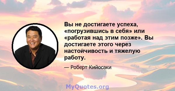 Вы не достигаете успеха, «погрузившись в себя» или «работая над этим позже». Вы достигаете этого через настойчивость и тяжелую работу.