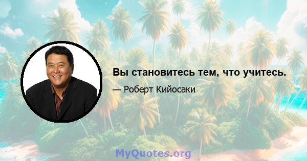 Вы становитесь тем, что учитесь.