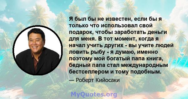 Я был бы не известен, если бы я только что использовал свой подарок, чтобы заработать деньги для меня. В тот момент, когда я начал учить других - вы учите людей ловить рыбу - я думаю, именно поэтому мой богатый папа