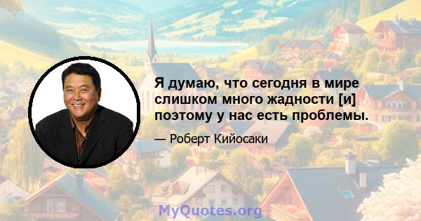 Я думаю, что сегодня в мире слишком много жадности [и] поэтому у нас есть проблемы.