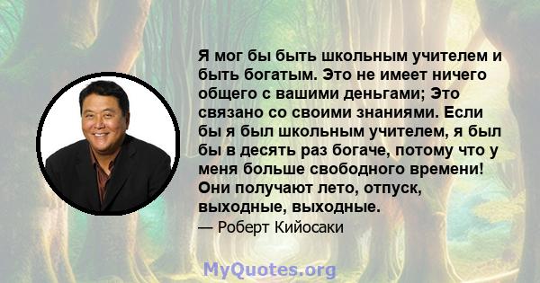 Я мог бы быть школьным учителем и быть богатым. Это не имеет ничего общего с вашими деньгами; Это связано со своими знаниями. Если бы я был школьным учителем, я был бы в десять раз богаче, потому что у меня больше