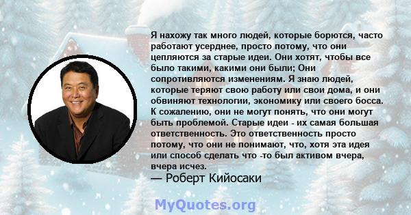 Я нахожу так много людей, которые борются, часто работают усерднее, просто потому, что они цепляются за старые идеи. Они хотят, чтобы все было такими, какими они были; Они сопротивляются изменениям. Я знаю людей,