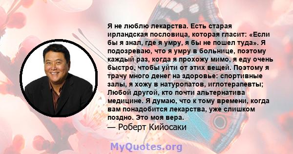 Я не люблю лекарства. Есть старая ирландская пословица, которая гласит: «Если бы я знал, где я умру, я бы не пошел туда». Я подозреваю, что я умру в больнице, поэтому каждый раз, когда я прохожу мимо, я еду очень