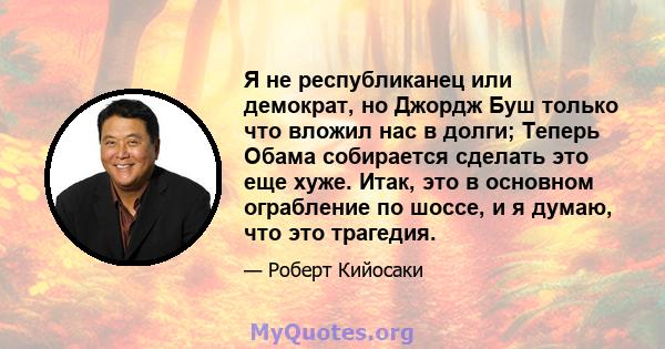 Я не республиканец или демократ, но Джордж Буш только что вложил нас в долги; Теперь Обама собирается сделать это еще хуже. Итак, это в основном ограбление по шоссе, и я думаю, что это трагедия.