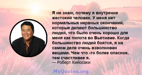 Я не знаю, почему я внутренне жестокий человек. У меня нет нормальных нервных окончаний, которые делают большинство людей, что было очень хорошо для меня как пилота во Вьетнаме. Когда большинство людей боятся, я на