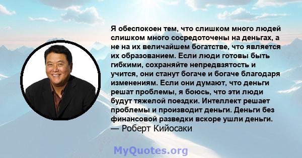 Я обеспокоен тем, что слишком много людей слишком много сосредоточены на деньгах, а не на их величайшем богатстве, что является их образованием. Если люди готовы быть гибкими, сохраняйте непредвзятость и учится, они