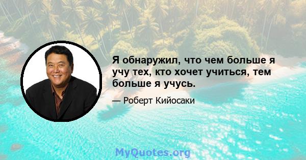 Я обнаружил, что чем больше я учу тех, кто хочет учиться, тем больше я учусь.