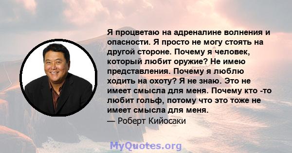 Я процветаю на адреналине волнения и опасности. Я просто не могу стоять на другой стороне. Почему я человек, который любит оружие? Не имею представления. Почему я люблю ходить на охоту? Я не знаю. Это не имеет смысла