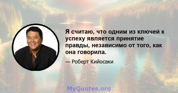 Я считаю, что одним из ключей к успеху является принятие правды, независимо от того, как она говорила.