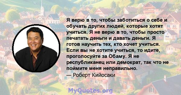 Я верю в то, чтобы заботиться о себе и обучать других людей, которые хотят учиться. Я не верю в то, чтобы просто печатать деньги и давать деньги. Я готов научить тех, кто хочет учиться. Если вы не хотите учиться, то