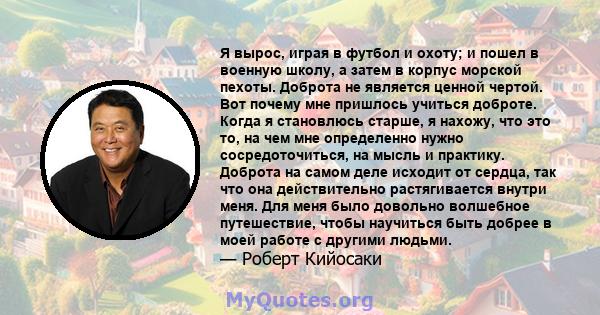 Я вырос, играя в футбол и охоту; и пошел в военную школу, а затем в корпус морской пехоты. Доброта не является ценной чертой. Вот почему мне пришлось учиться доброте. Когда я становлюсь старше, я нахожу, что это то, на