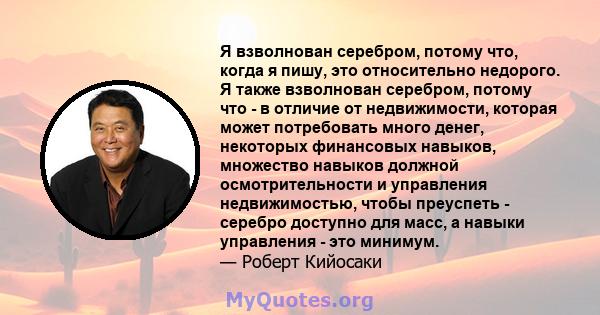 Я взволнован серебром, потому что, когда я пишу, это относительно недорого. Я также взволнован серебром, потому что - в отличие от недвижимости, которая может потребовать много денег, некоторых финансовых навыков,