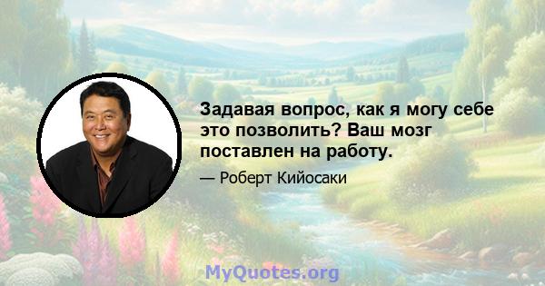 Задавая вопрос, как я могу себе это позволить? Ваш мозг поставлен на работу.