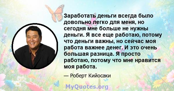 Заработать деньги всегда было довольно легко для меня, но сегодня мне больше не нужны деньги. Я все еще работаю, потому что деньги важны, но сейчас моя работа важнее денег. И это очень большая разница. Я просто работаю, 