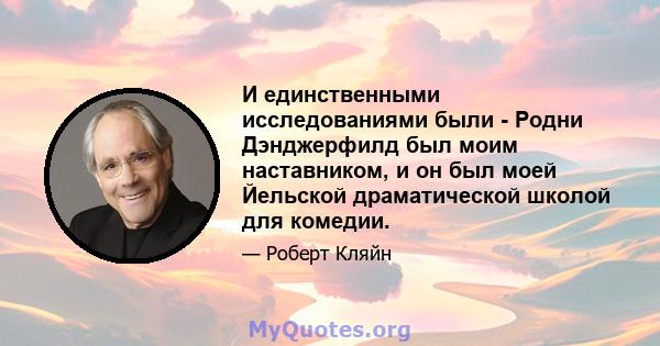 И единственными исследованиями были - Родни Дэнджерфилд был моим наставником, и он был моей Йельской драматической школой для комедии.