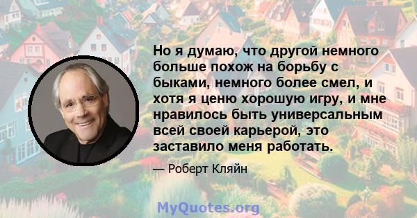 Но я думаю, что другой немного больше похож на борьбу с быками, немного более смел, и хотя я ценю хорошую игру, и мне нравилось быть универсальным всей своей карьерой, это заставило меня работать.