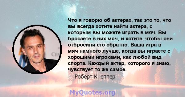 Что я говорю об актерах, так это то, что вы всегда хотите найти актера, с которым вы можете играть в мяч. Вы бросаете в них мяч, и хотите, чтобы они отбросили его обратно. Ваша игра в мяч намного лучше, когда вы играете 