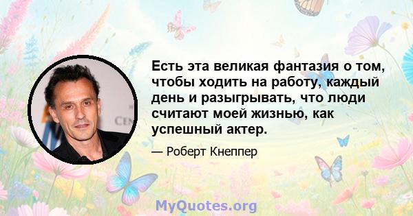 Есть эта великая фантазия о том, чтобы ходить на работу, каждый день и разыгрывать, что люди считают моей жизнью, как успешный актер.