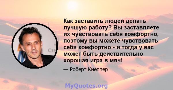 Как заставить людей делать лучшую работу? Вы заставляете их чувствовать себя комфортно, поэтому вы можете чувствовать себя комфортно - и тогда у вас может быть действительно хорошая игра в мяч!