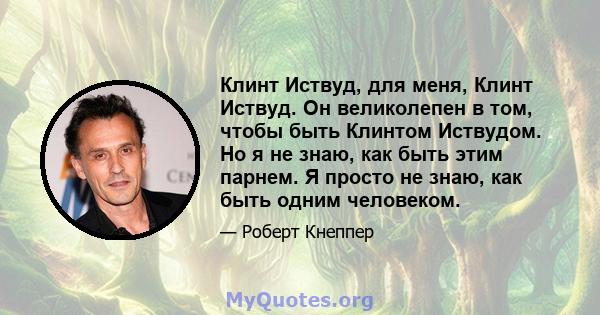 Клинт Иствуд, для меня, Клинт Иствуд. Он великолепен в том, чтобы быть Клинтом Иствудом. Но я не знаю, как быть этим парнем. Я просто не знаю, как быть одним человеком.