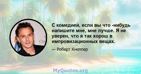 С комедией, если вы что -нибудь напишите мне, мне лучше. Я не уверен, что я так хорош в импровизационных вещах.