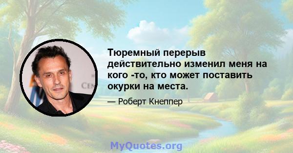 Тюремный перерыв действительно изменил меня на кого -то, кто может поставить окурки на места.