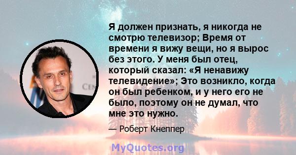 Я должен признать, я никогда не смотрю телевизор; Время от времени я вижу вещи, но я вырос без этого. У меня был отец, который сказал: «Я ненавижу телевидение»; Это возникло, когда он был ребенком, и у него его не было, 