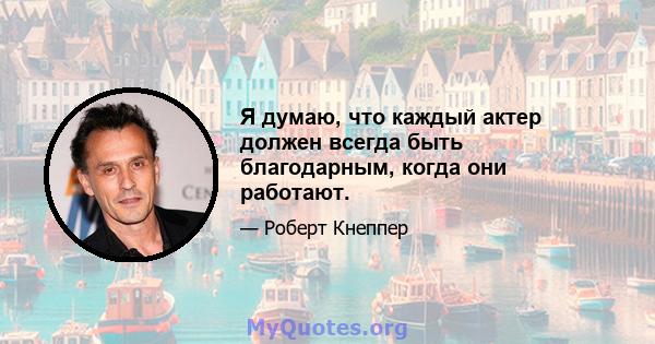 Я думаю, что каждый актер должен всегда быть благодарным, когда они работают.