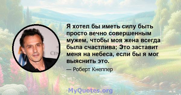 Я хотел бы иметь силу быть просто вечно совершенным мужем, чтобы моя жена всегда была счастлива; Это заставит меня на небеса, если бы я мог выяснить это.