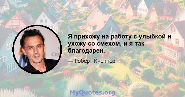 Я прихожу на работу с улыбкой и ухожу со смехом, и я так благодарен.