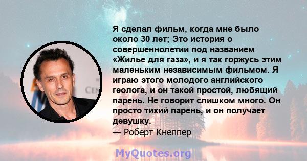 Я сделал фильм, когда мне было около 30 лет; Это история о совершеннолетии под названием «Жилье для газа», и я так горжусь этим маленьким независимым фильмом. Я играю этого молодого английского геолога, и он такой