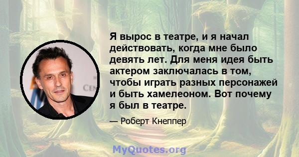 Я вырос в театре, и я начал действовать, когда мне было девять лет. Для меня идея быть актером заключалась в том, чтобы играть разных персонажей и быть хамелеоном. Вот почему я был в театре.