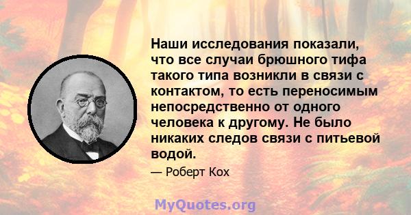 Наши исследования показали, что все случаи брюшного тифа такого типа возникли в связи с контактом, то есть переносимым непосредственно от одного человека к другому. Не было никаких следов связи с питьевой водой.