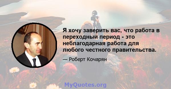 Я хочу заверить вас, что работа в переходный период - это неблагодарная работа для любого честного правительства.