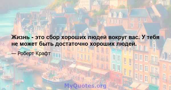 Жизнь - это сбор хороших людей вокруг вас. У тебя не может быть достаточно хороших людей.