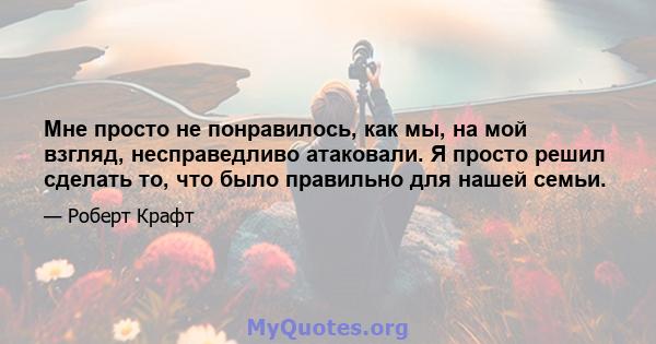 Мне просто не понравилось, как мы, на мой взгляд, несправедливо атаковали. Я просто решил сделать то, что было правильно для нашей семьи.