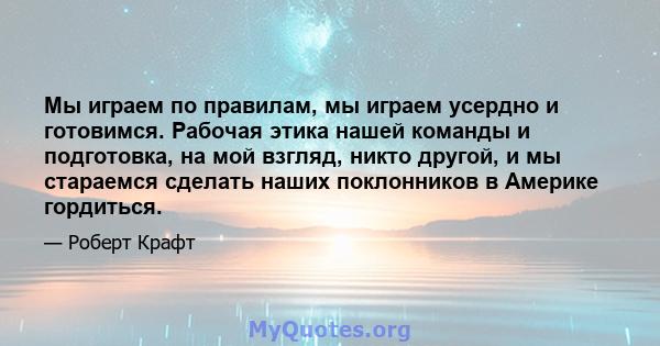 Мы играем по правилам, мы играем усердно и готовимся. Рабочая этика нашей команды и подготовка, на мой взгляд, никто другой, и мы стараемся сделать наших поклонников в Америке гордиться.