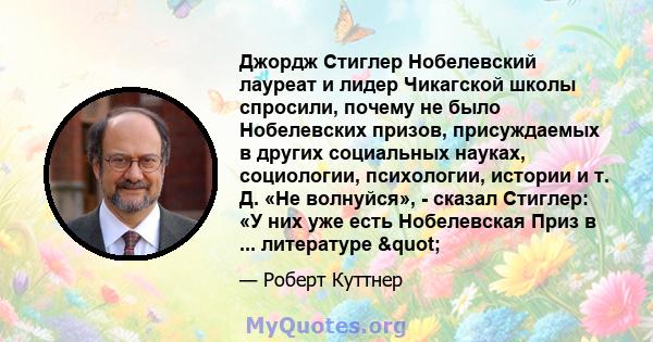 Джордж Стиглер Нобелевский лауреат и лидер Чикагской школы спросили, почему не было Нобелевских призов, присуждаемых в других социальных науках, социологии, психологии, истории и т. Д. «Не волнуйся», - сказал Стиглер: