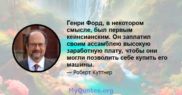 Генри Форд, в некотором смысле, был первым кейнсианским. Он заплатил своим ассамблею высокую заработную плату, чтобы они могли позволить себе купить его машины.