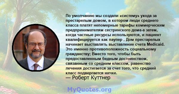 По умолчанию мы создали «систему» ​​ухода за престарелым домом, в котором люди среднего класса платят непомерные тарифы коммерческим предпринимателям сестринского дома-а затем, когда частные ресурсы используются, и