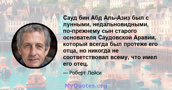 Сауд бин Абд Аль-Азиз был с лунными, недальновидными, по-прежнему сын старого основателя Саудовской Аравии, который всегда был протеже его отца, но никогда не соответствовал всему, что имел его отец.