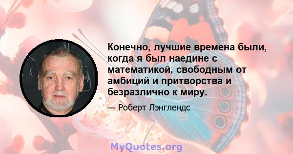 Конечно, лучшие времена были, когда я был наедине с математикой, свободным от амбиций и притворства и безразлично к миру.